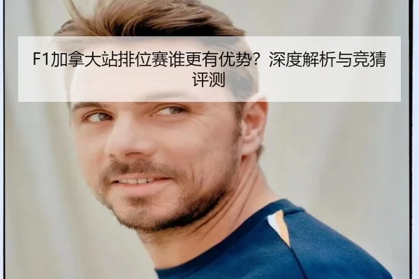 F1加拿大站排位赛谁更有优势？深度解析与竞猜评测