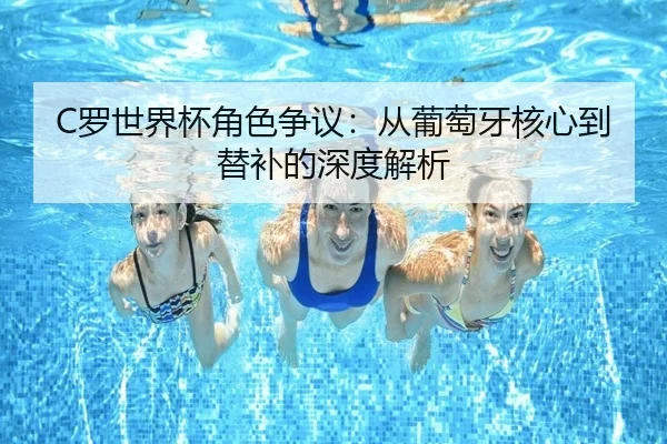 C罗世界杯角色争议：从葡萄牙核心到替补的深度解析