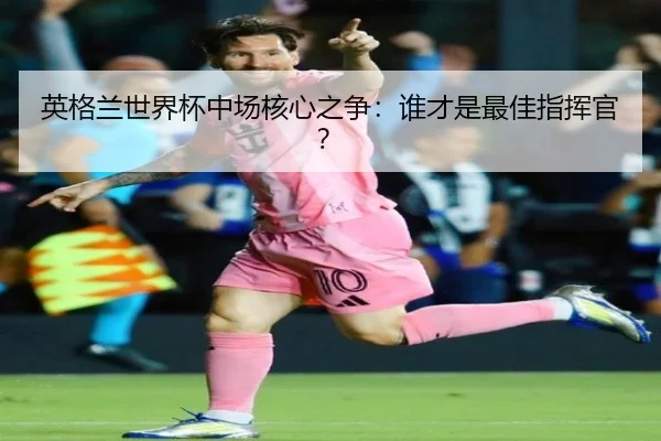 英格兰世界杯中场核心之争：谁才是最佳指挥官？